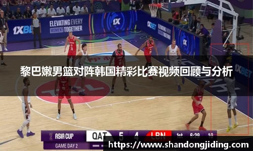 黎巴嫩男篮对阵韩国精彩比赛视频回顾与分析